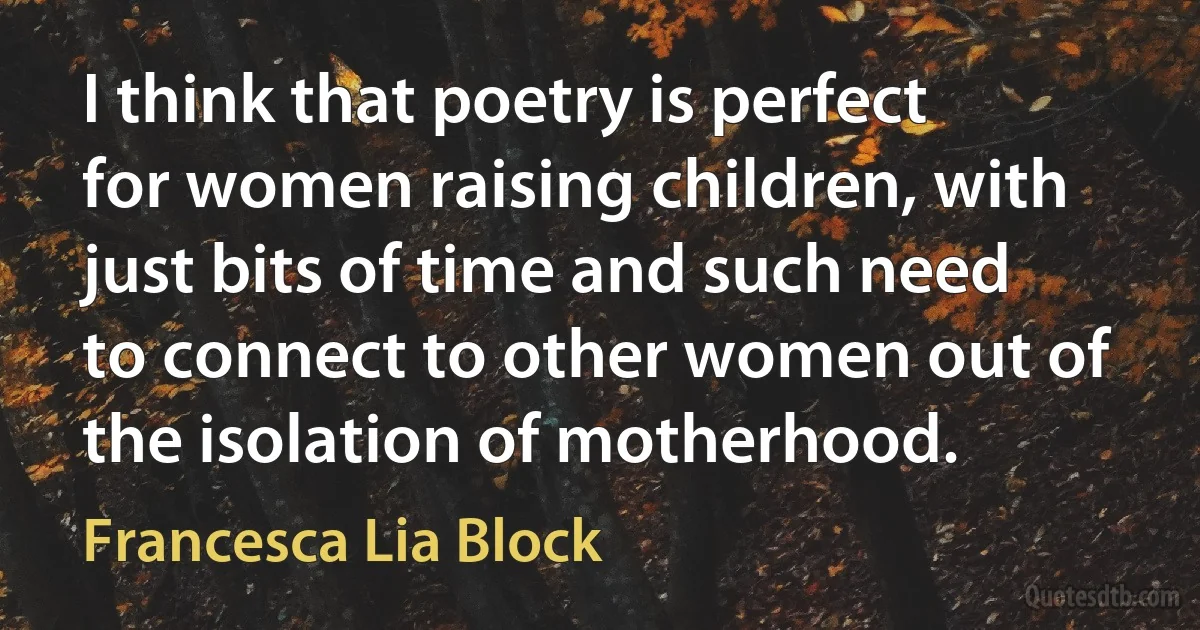 I think that poetry is perfect for women raising children, with just bits of time and such need to connect to other women out of the isolation of motherhood. (Francesca Lia Block)