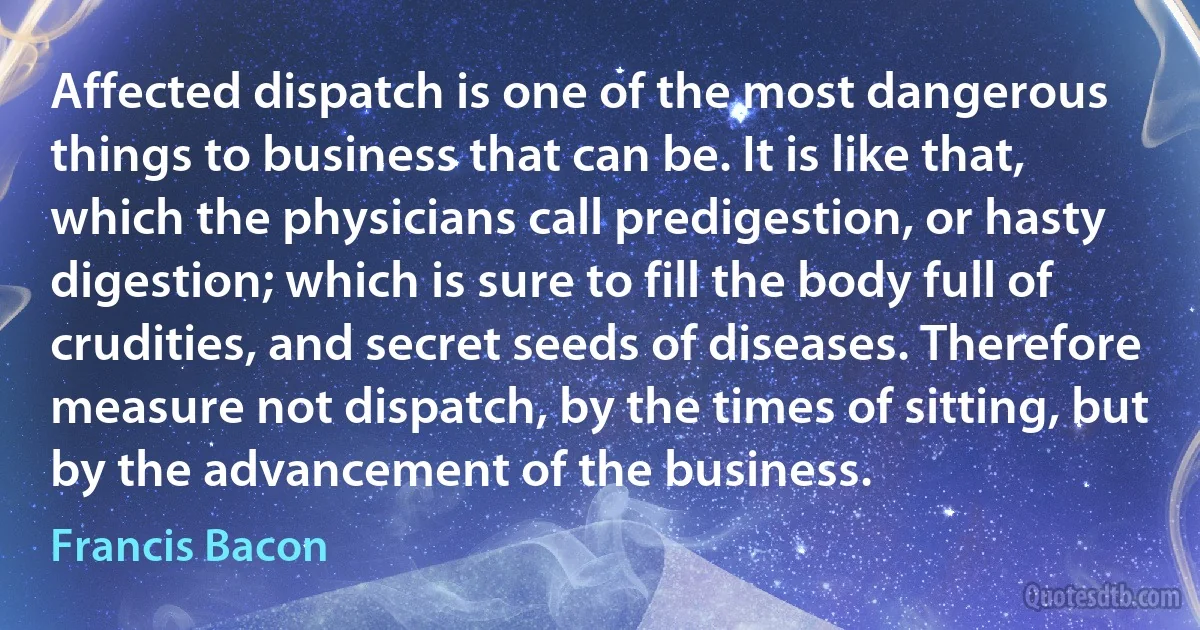 Affected dispatch is one of the most dangerous things to business that can be. It is like that, which the physicians call predigestion, or hasty digestion; which is sure to fill the body full of crudities, and secret seeds of diseases. Therefore measure not dispatch, by the times of sitting, but by the advancement of the business. (Francis Bacon)