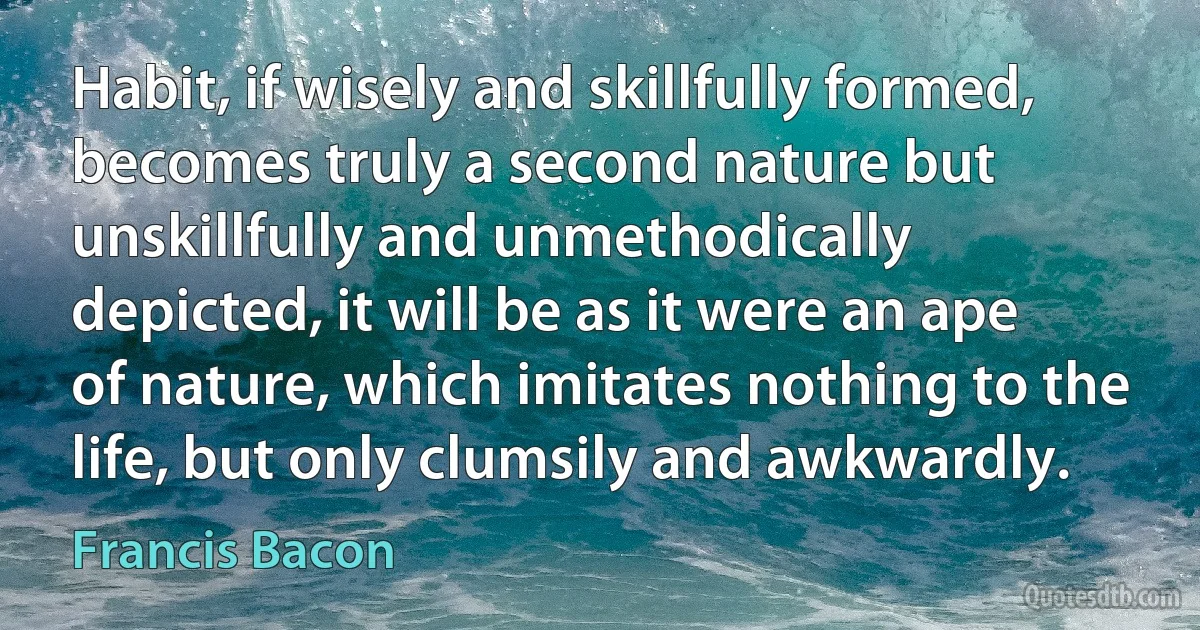 Habit, if wisely and skillfully formed, becomes truly a second nature but unskillfully and unmethodically depicted, it will be as it were an ape of nature, which imitates nothing to the life, but only clumsily and awkwardly. (Francis Bacon)