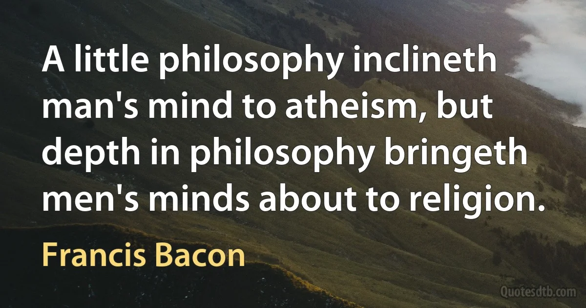 A little philosophy inclineth man's mind to atheism, but depth in philosophy bringeth men's minds about to religion. (Francis Bacon)