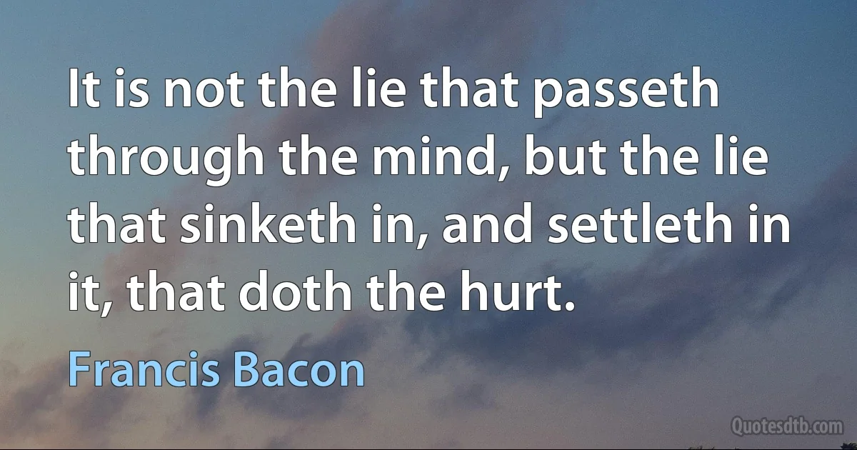 It is not the lie that passeth through the mind, but the lie that sinketh in, and settleth in it, that doth the hurt. (Francis Bacon)