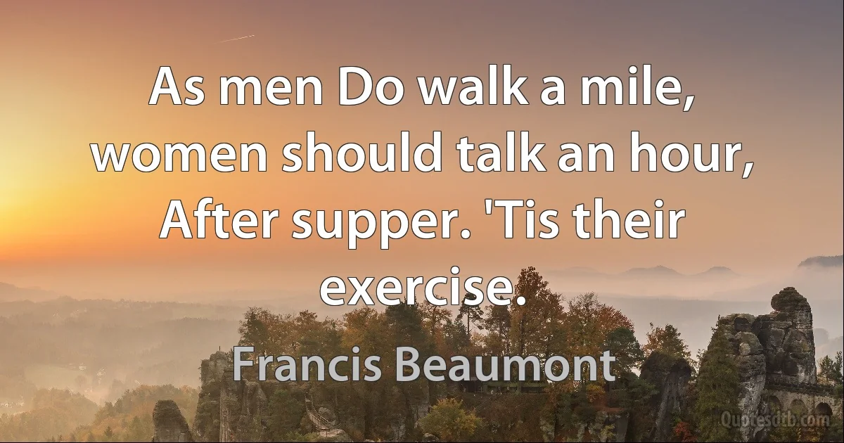 As men Do walk a mile, women should talk an hour, After supper. 'Tis their exercise. (Francis Beaumont)