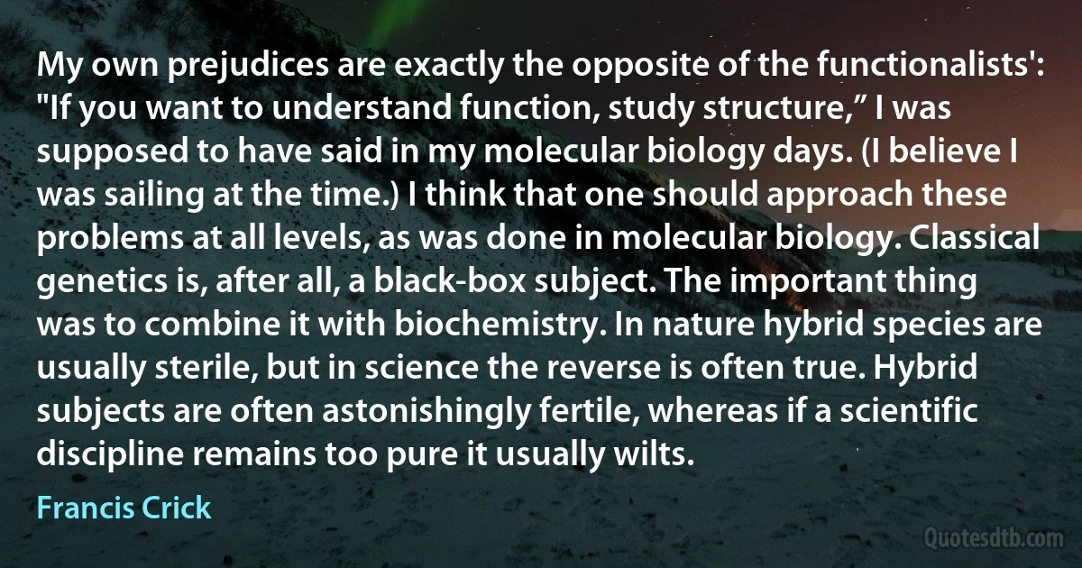 My own prejudices are exactly the opposite of the functionalists': "If you want to understand function, study structure,” I was supposed to have said in my molecular biology days. (I believe I was sailing at the time.) I think that one should approach these problems at all levels, as was done in molecular biology. Classical genetics is, after all, a black-box subject. The important thing was to combine it with biochemistry. In nature hybrid species are usually sterile, but in science the reverse is often true. Hybrid subjects are often astonishingly fertile, whereas if a scientific discipline remains too pure it usually wilts. (Francis Crick)