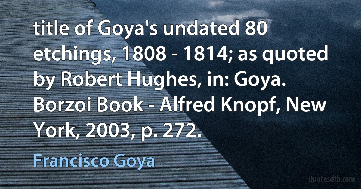 title of Goya's undated 80 etchings, 1808 - 1814; as quoted by Robert Hughes, in: Goya. Borzoi Book - Alfred Knopf, New York, 2003, p. 272. (Francisco Goya)