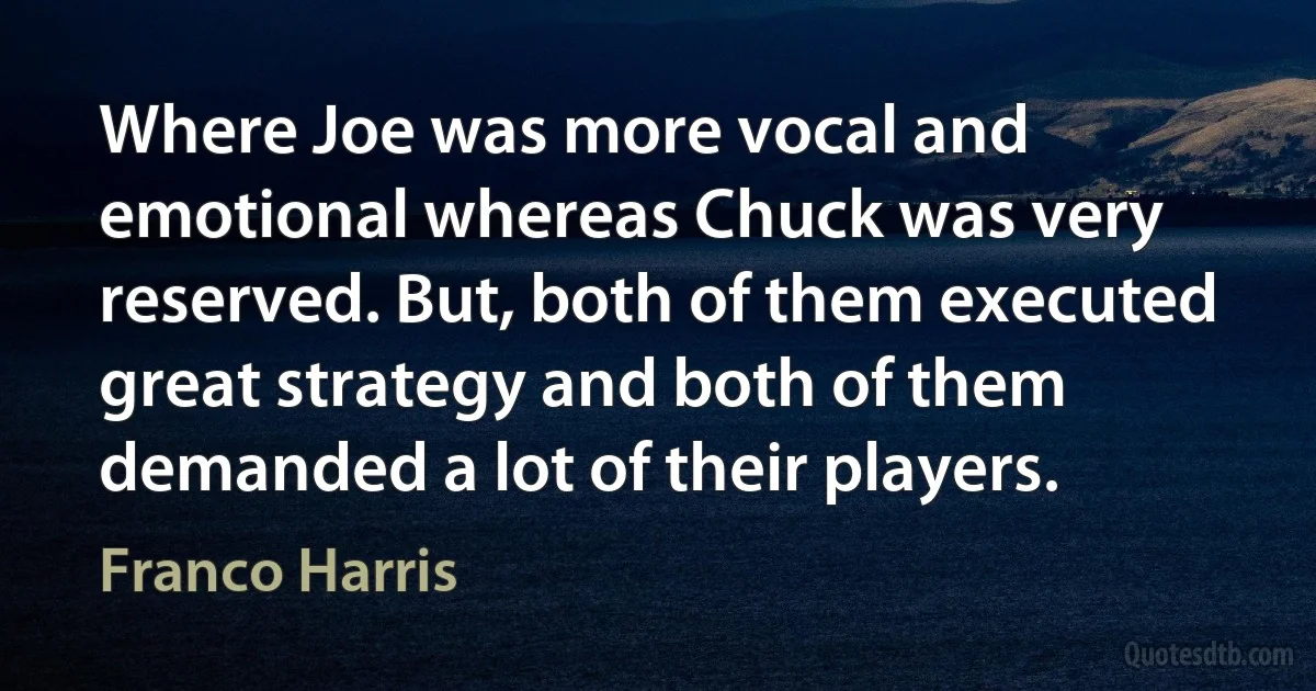 Where Joe was more vocal and emotional whereas Chuck was very reserved. But, both of them executed great strategy and both of them demanded a lot of their players. (Franco Harris)