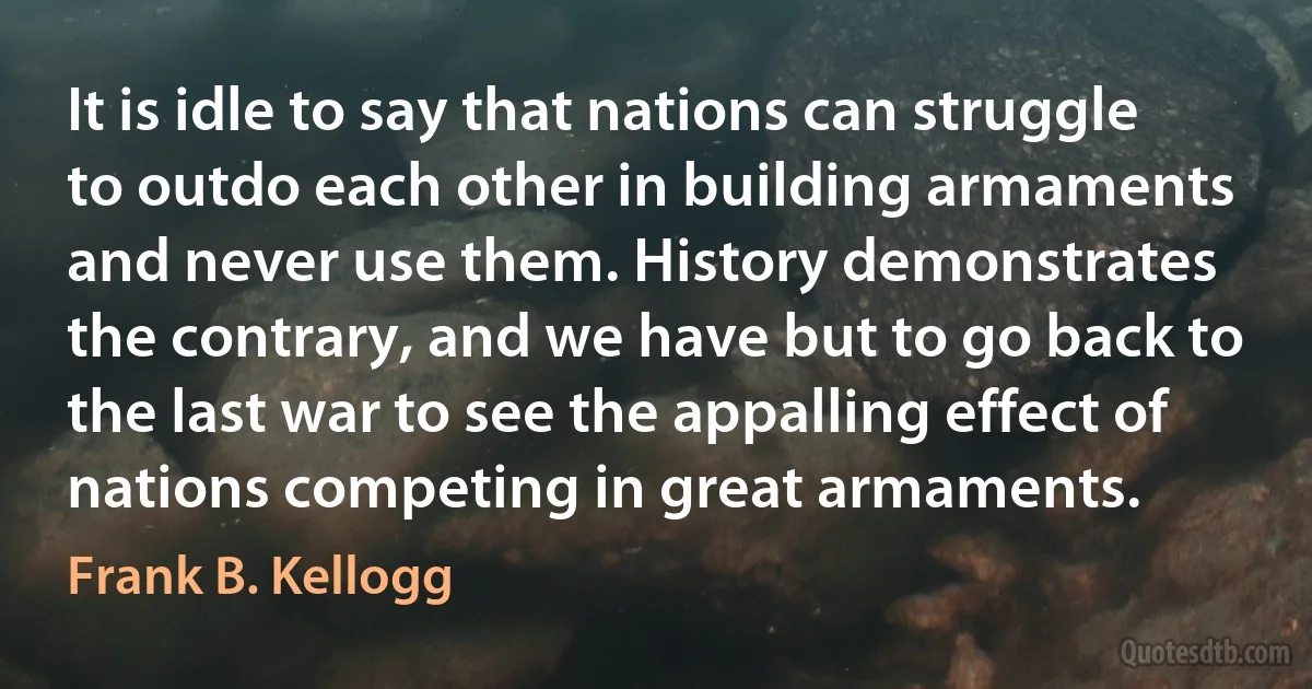 It is idle to say that nations can struggle to outdo each other in building armaments and never use them. History demonstrates the contrary, and we have but to go back to the last war to see the appalling effect of nations competing in great armaments. (Frank B. Kellogg)