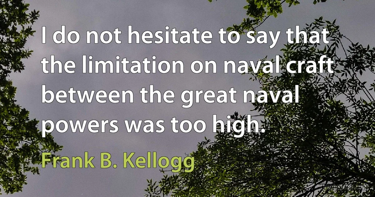 I do not hesitate to say that the limitation on naval craft between the great naval powers was too high. (Frank B. Kellogg)