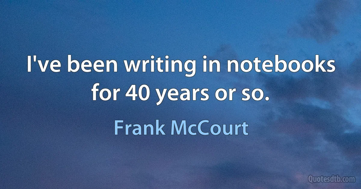 I've been writing in notebooks for 40 years or so. (Frank McCourt)