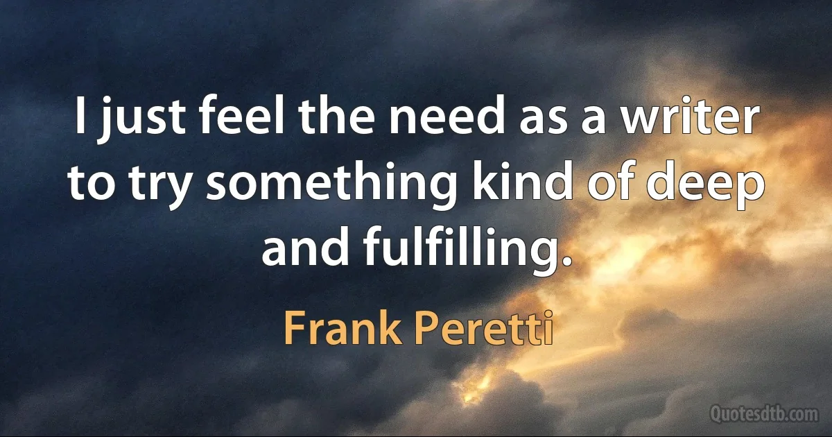 I just feel the need as a writer to try something kind of deep and fulfilling. (Frank Peretti)