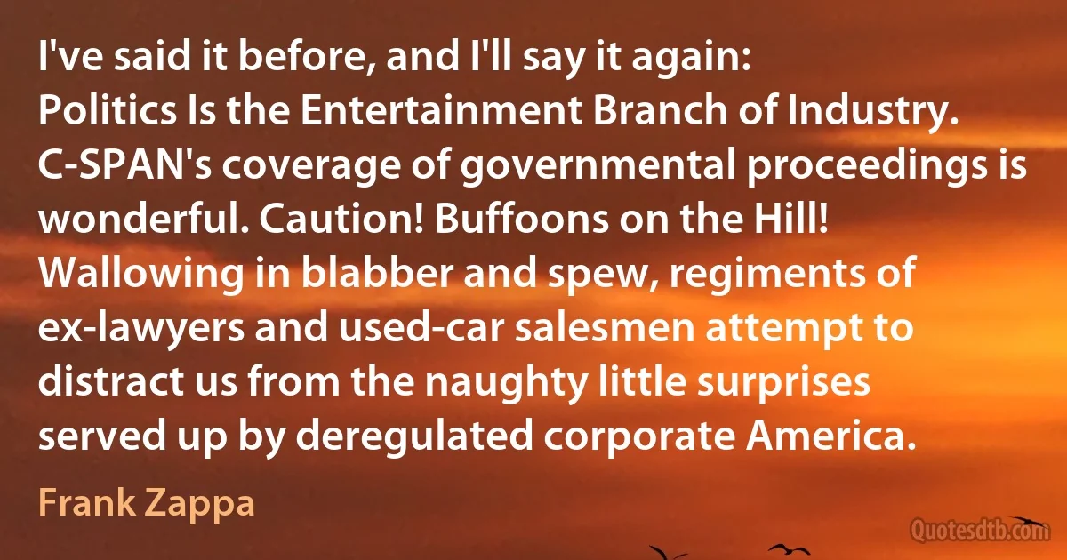 I've said it before, and I'll say it again: Politics Is the Entertainment Branch of Industry. C-SPAN's coverage of governmental proceedings is wonderful. Caution! Buffoons on the Hill! Wallowing in blabber and spew, regiments of ex-lawyers and used-car salesmen attempt to distract us from the naughty little surprises served up by deregulated corporate America. (Frank Zappa)