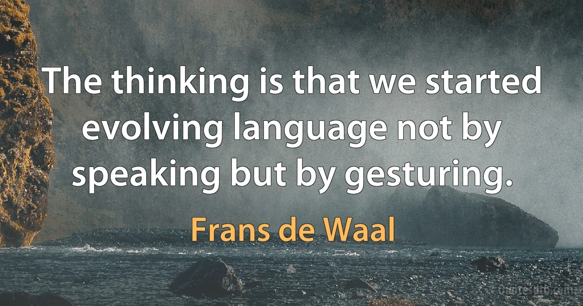 The thinking is that we started evolving language not by speaking but by gesturing. (Frans de Waal)