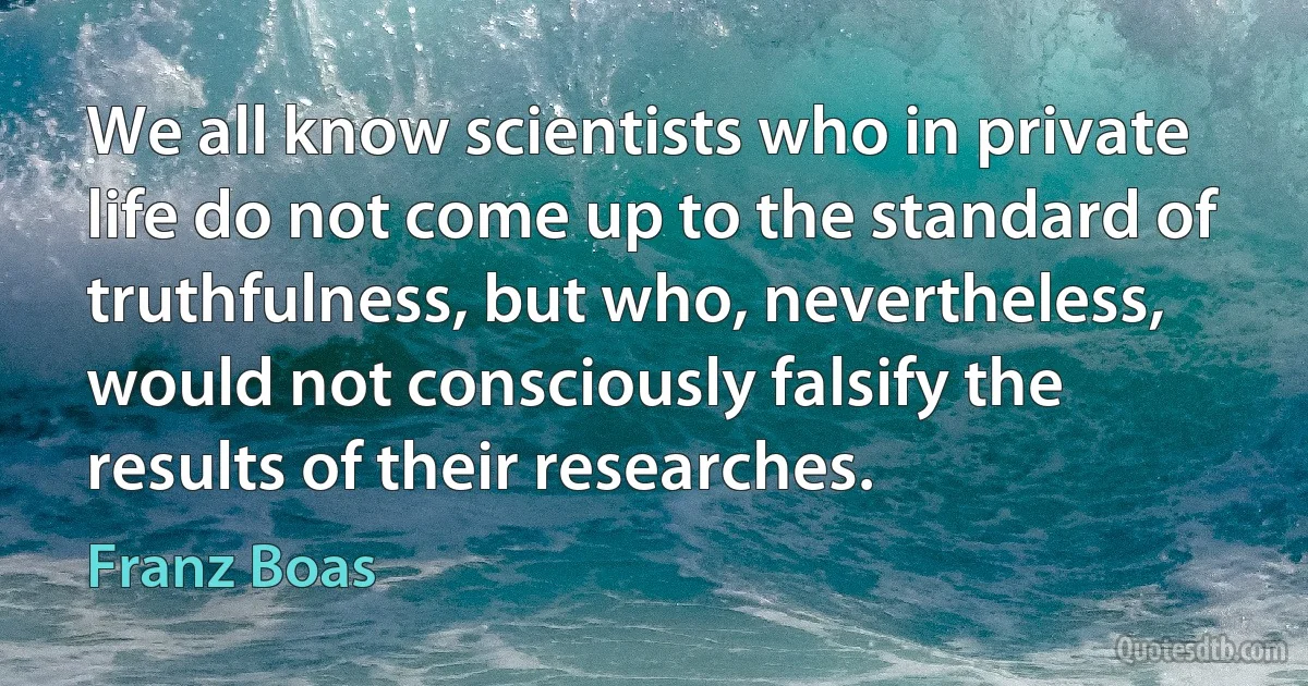 We all know scientists who in private life do not come up to the standard of truthfulness, but who, nevertheless, would not consciously falsify the results of their researches. (Franz Boas)