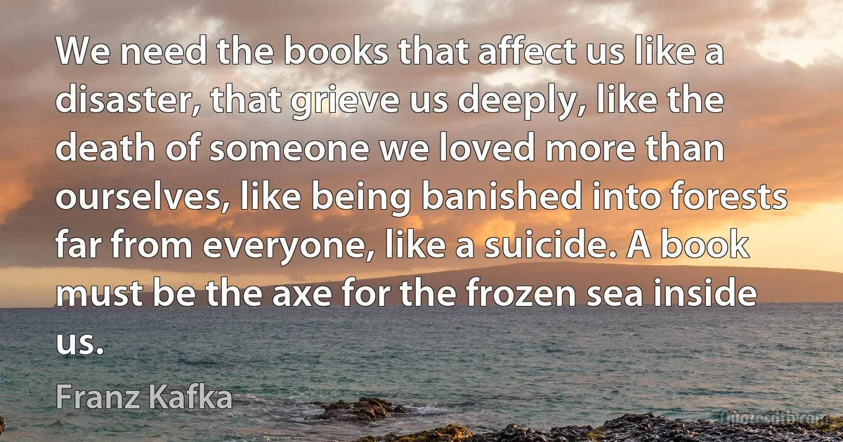 We need the books that affect us like a disaster, that grieve us deeply, like the death of someone we loved more than ourselves, like being banished into forests far from everyone, like a suicide. A book must be the axe for the frozen sea inside us. (Franz Kafka)