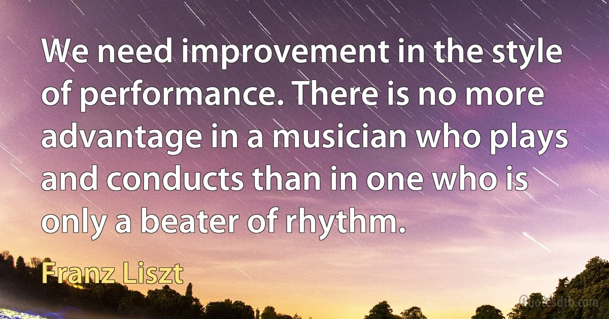 We need improvement in the style of performance. There is no more advantage in a musician who plays and conducts than in one who is only a beater of rhythm. (Franz Liszt)