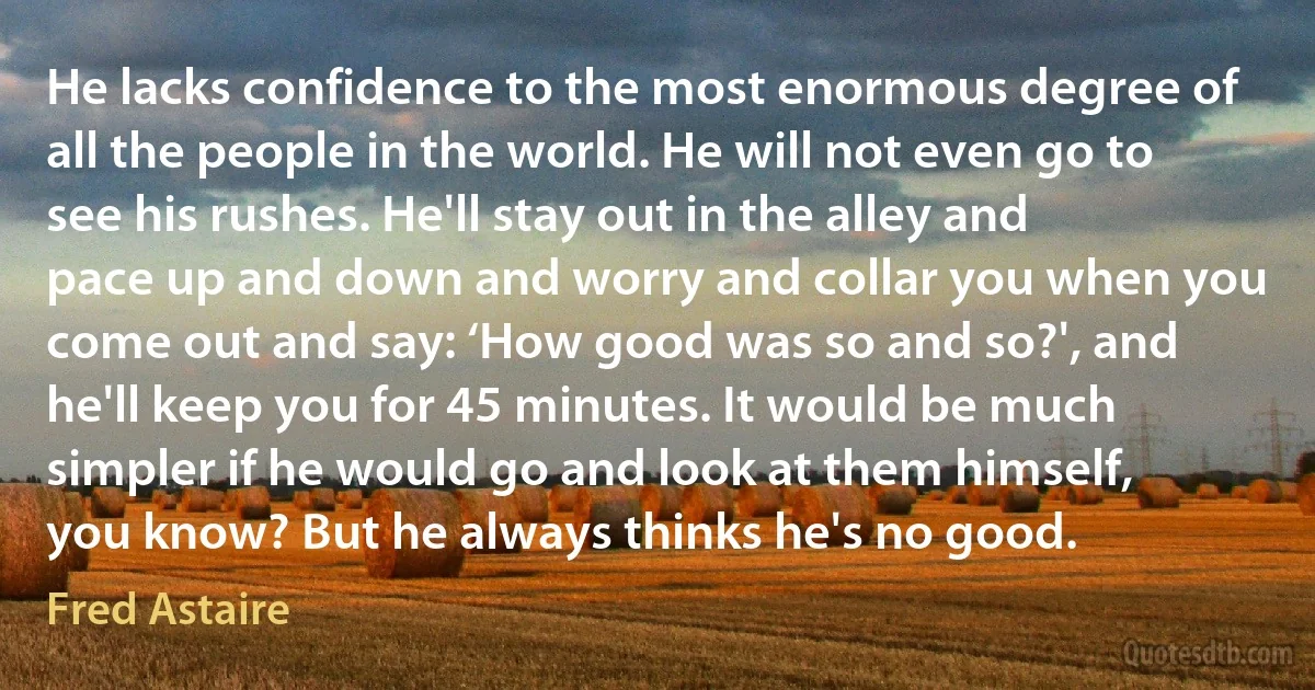 He lacks confidence to the most enormous degree of all the people in the world. He will not even go to see his rushes. He'll stay out in the alley and pace up and down and worry and collar you when you come out and say: ‘How good was so and so?', and he'll keep you for 45 minutes. It would be much simpler if he would go and look at them himself, you know? But he always thinks he's no good. (Fred Astaire)