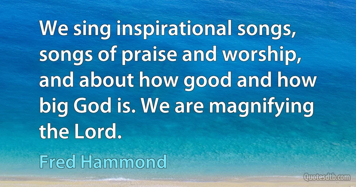 We sing inspirational songs, songs of praise and worship, and about how good and how big God is. We are magnifying the Lord. (Fred Hammond)