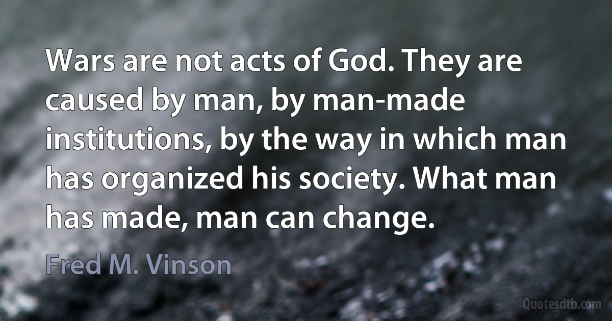 Wars are not acts of God. They are caused by man, by man-made institutions, by the way in which man has organized his society. What man has made, man can change. (Fred M. Vinson)