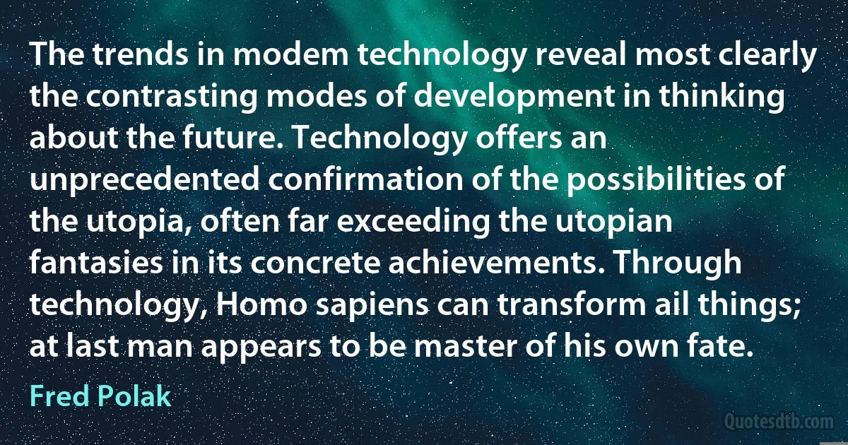 The trends in modem technology reveal most clearly the contrasting modes of development in thinking about the future. Technology offers an unprecedented confirmation of the possibilities of the utopia, often far exceeding the utopian fantasies in its concrete achievements. Through technology, Homo sapiens can transform ail things; at last man appears to be master of his own fate. (Fred Polak)