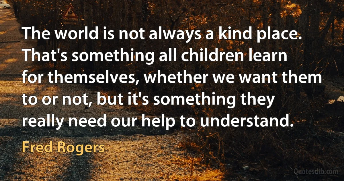 The world is not always a kind place. That's something all children learn for themselves, whether we want them to or not, but it's something they really need our help to understand. (Fred Rogers)