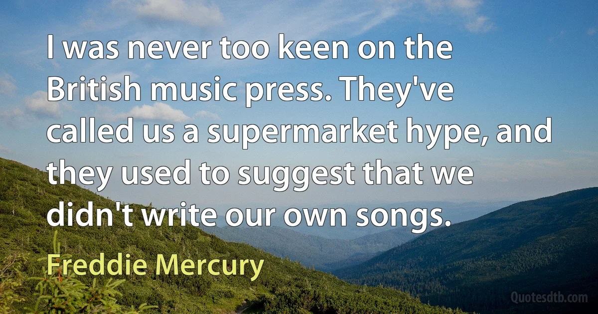 I was never too keen on the British music press. They've called us a supermarket hype, and they used to suggest that we didn't write our own songs. (Freddie Mercury)