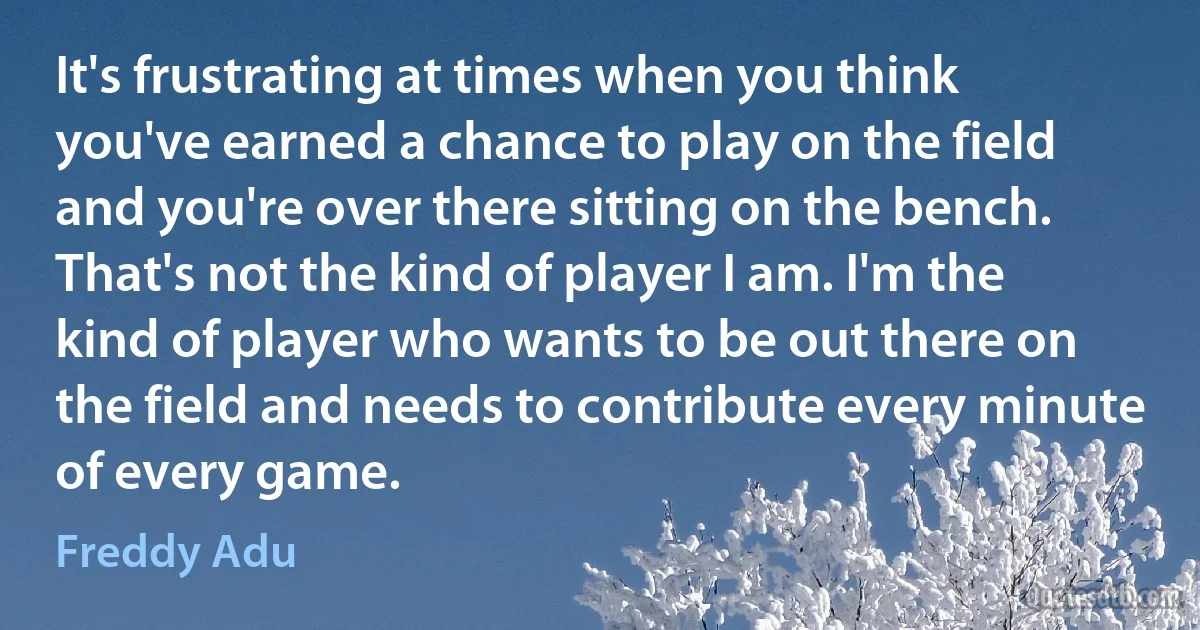 It's frustrating at times when you think you've earned a chance to play on the field and you're over there sitting on the bench. That's not the kind of player I am. I'm the kind of player who wants to be out there on the field and needs to contribute every minute of every game. (Freddy Adu)