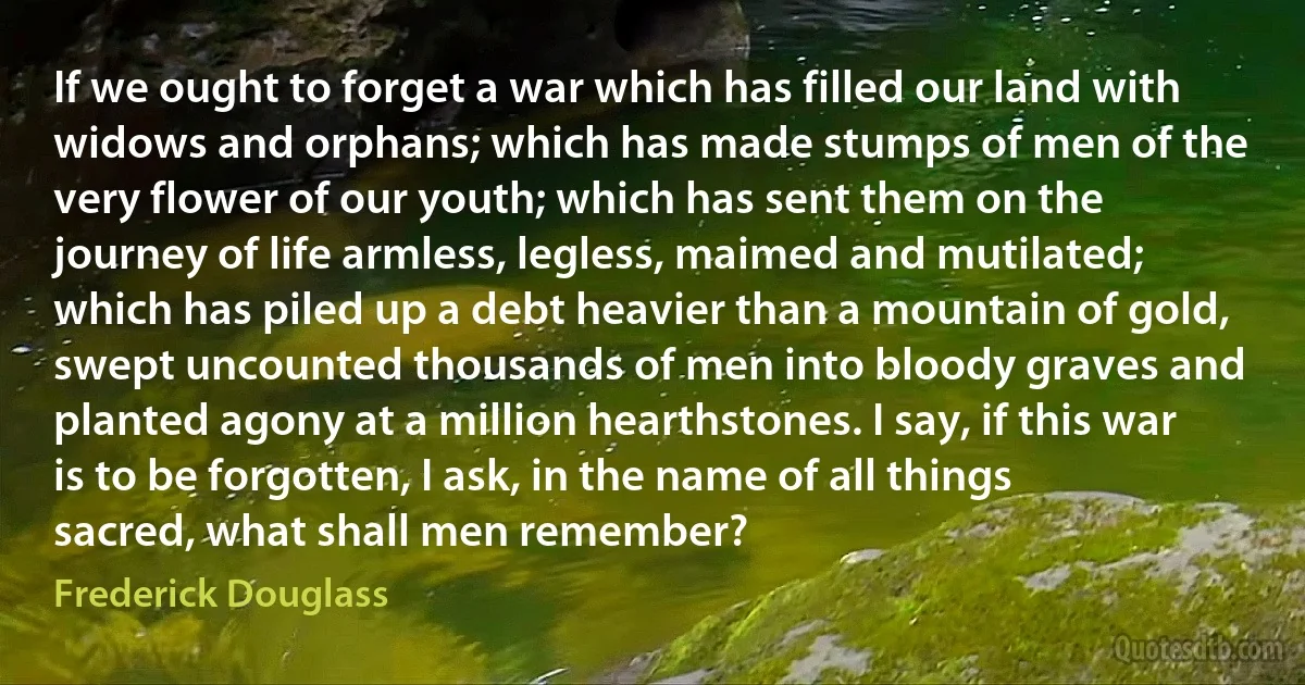 If we ought to forget a war which has filled our land with widows and orphans; which has made stumps of men of the very flower of our youth; which has sent them on the journey of life armless, legless, maimed and mutilated; which has piled up a debt heavier than a mountain of gold, swept uncounted thousands of men into bloody graves and planted agony at a million hearthstones. I say, if this war is to be forgotten, I ask, in the name of all things sacred, what shall men remember? (Frederick Douglass)