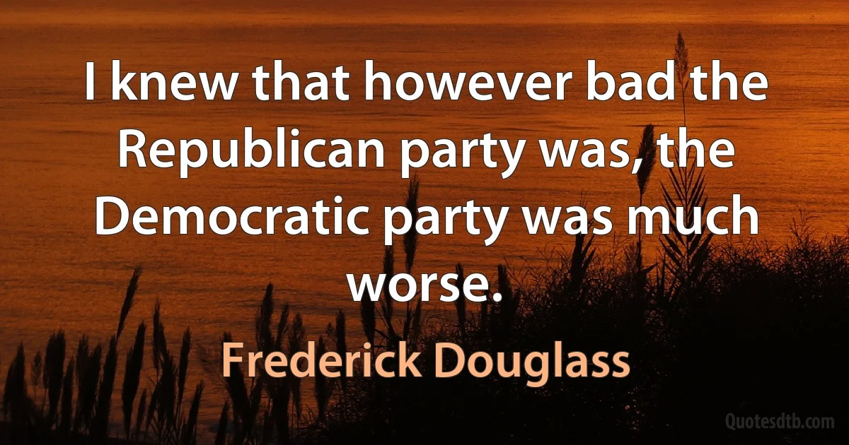 I knew that however bad the Republican party was, the Democratic party was much worse. (Frederick Douglass)