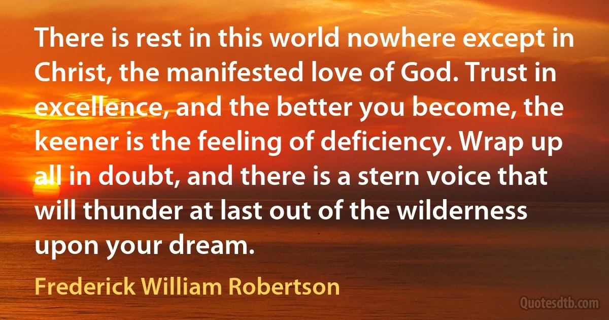 There is rest in this world nowhere except in Christ, the manifested love of God. Trust in excellence, and the better you become, the keener is the feeling of deficiency. Wrap up all in doubt, and there is a stern voice that will thunder at last out of the wilderness upon your dream. (Frederick William Robertson)