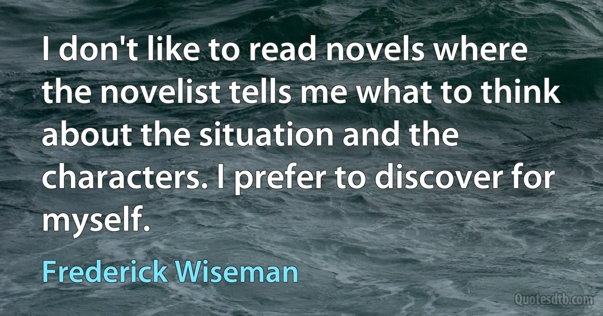 I don't like to read novels where the novelist tells me what to think about the situation and the characters. I prefer to discover for myself. (Frederick Wiseman)