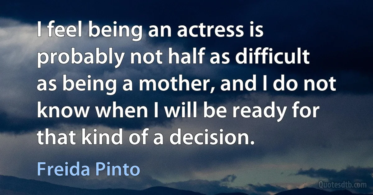 I feel being an actress is probably not half as difficult as being a mother, and I do not know when I will be ready for that kind of a decision. (Freida Pinto)