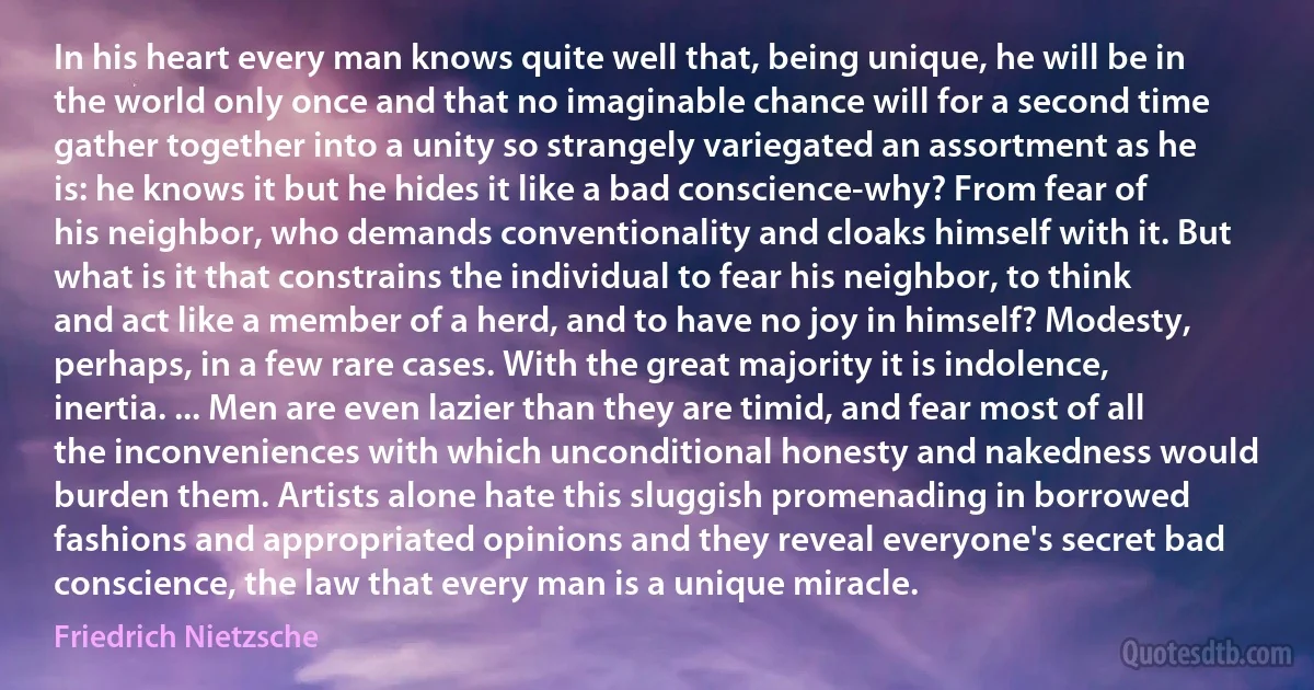 In his heart every man knows quite well that, being unique, he will be in the world only once and that no imaginable chance will for a second time gather together into a unity so strangely variegated an assortment as he is: he knows it but he hides it like a bad conscience-why? From fear of his neighbor, who demands conventionality and cloaks himself with it. But what is it that constrains the individual to fear his neighbor, to think and act like a member of a herd, and to have no joy in himself? Modesty, perhaps, in a few rare cases. With the great majority it is indolence, inertia. ... Men are even lazier than they are timid, and fear most of all the inconveniences with which unconditional honesty and nakedness would burden them. Artists alone hate this sluggish promenading in borrowed fashions and appropriated opinions and they reveal everyone's secret bad conscience, the law that every man is a unique miracle. (Friedrich Nietzsche)