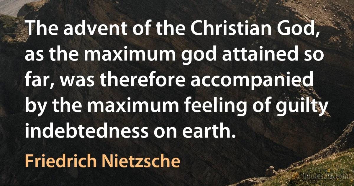 The advent of the Christian God, as the maximum god attained so far, was therefore accompanied by the maximum feeling of guilty indebtedness on earth. (Friedrich Nietzsche)