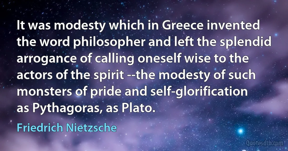 It was modesty which in Greece invented the word philosopher and left the splendid arrogance of calling oneself wise to the actors of the spirit --the modesty of such monsters of pride and self-glorification as Pythagoras, as Plato. (Friedrich Nietzsche)