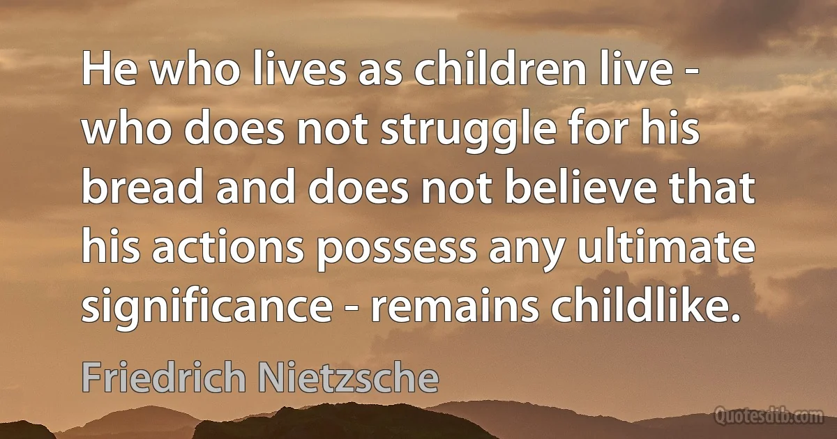 He who lives as children live - who does not struggle for his bread and does not believe that his actions possess any ultimate significance - remains childlike. (Friedrich Nietzsche)