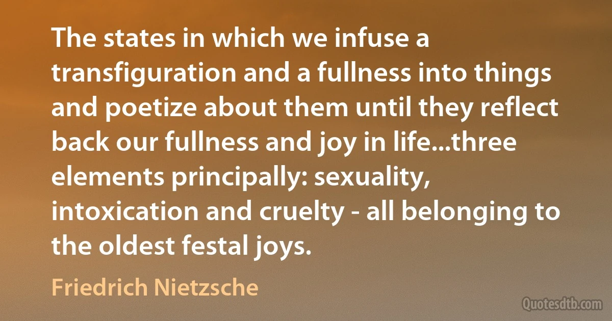 The states in which we infuse a transfiguration and a fullness into things and poetize about them until they reflect back our fullness and joy in life...three elements principally: sexuality, intoxication and cruelty - all belonging to the oldest festal joys. (Friedrich Nietzsche)