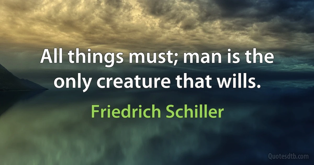 All things must; man is the only creature that wills. (Friedrich Schiller)