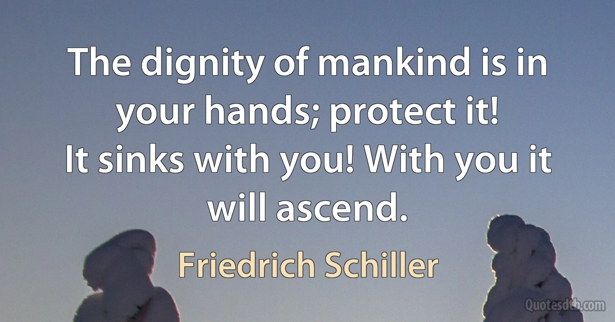 The dignity of mankind is in your hands; protect it!
It sinks with you! With you it will ascend. (Friedrich Schiller)