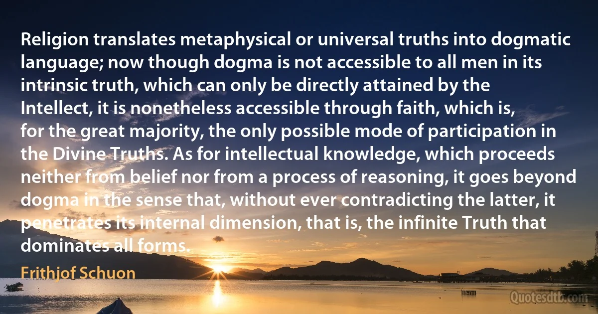 Religion translates metaphysical or universal truths into dogmatic language; now though dogma is not accessible to all men in its intrinsic truth, which can only be directly attained by the Intellect, it is nonetheless accessible through faith, which is, for the great majority, the only possible mode of participation in the Divine Truths. As for intellectual knowledge, which proceeds neither from belief nor from a process of reasoning, it goes beyond dogma in the sense that, without ever contradicting the latter, it penetrates its internal dimension, that is, the infinite Truth that dominates all forms. (Frithjof Schuon)