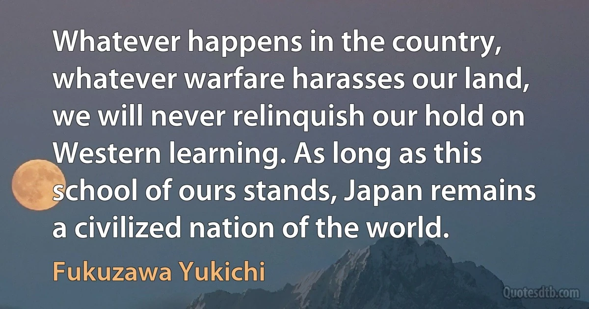 Whatever happens in the country, whatever warfare harasses our land, we will never relinquish our hold on Western learning. As long as this school of ours stands, Japan remains a civilized nation of the world. (Fukuzawa Yukichi)