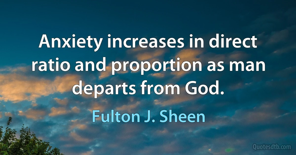 Anxiety increases in direct ratio and proportion as man departs from God. (Fulton J. Sheen)