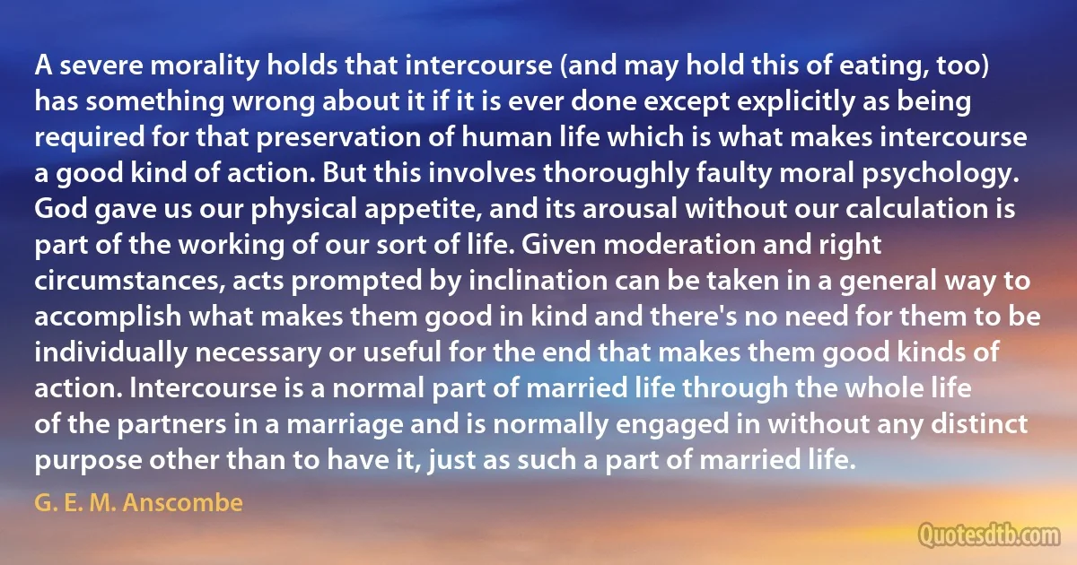 A severe morality holds that intercourse (and may hold this of eating, too) has something wrong about it if it is ever done except explicitly as being required for that preservation of human life which is what makes intercourse a good kind of action. But this involves thoroughly faulty moral psychology. God gave us our physical appetite, and its arousal without our calculation is part of the working of our sort of life. Given moderation and right circumstances, acts prompted by inclination can be taken in a general way to accomplish what makes them good in kind and there's no need for them to be individually necessary or useful for the end that makes them good kinds of action. Intercourse is a normal part of married life through the whole life of the partners in a marriage and is normally engaged in without any distinct purpose other than to have it, just as such a part of married life. (G. E. M. Anscombe)