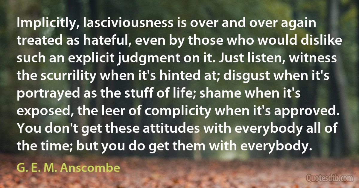 Implicitly, lasciviousness is over and over again treated as hateful, even by those who would dislike such an explicit judgment on it. Just listen, witness the scurrility when it's hinted at; disgust when it's portrayed as the stuff of life; shame when it's exposed, the leer of complicity when it's approved. You don't get these attitudes with everybody all of the time; but you do get them with everybody. (G. E. M. Anscombe)