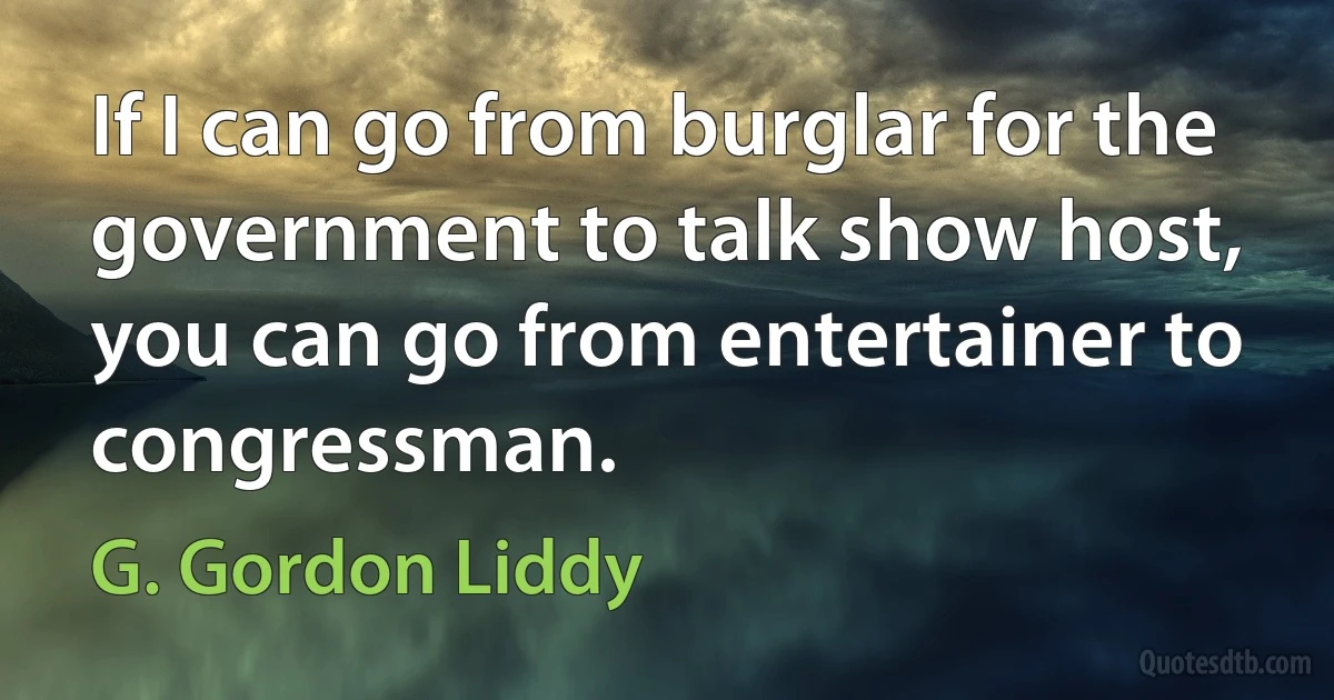 If I can go from burglar for the government to talk show host, you can go from entertainer to congressman. (G. Gordon Liddy)