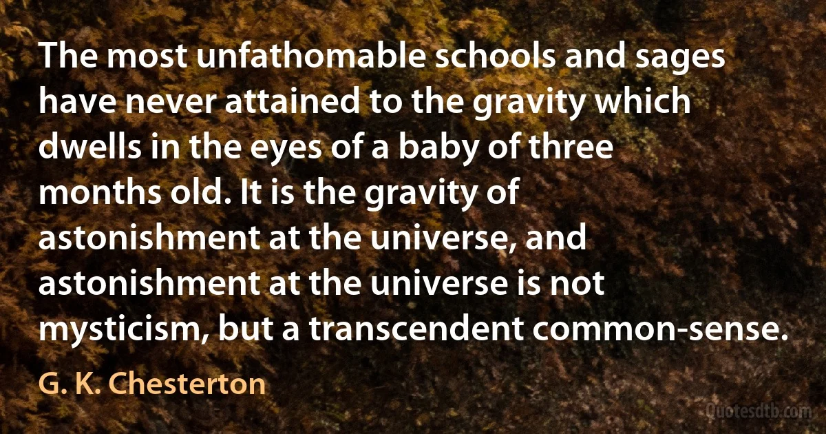 The most unfathomable schools and sages have never attained to the gravity which dwells in the eyes of a baby of three months old. It is the gravity of astonishment at the universe, and astonishment at the universe is not mysticism, but a transcendent common-sense. (G. K. Chesterton)