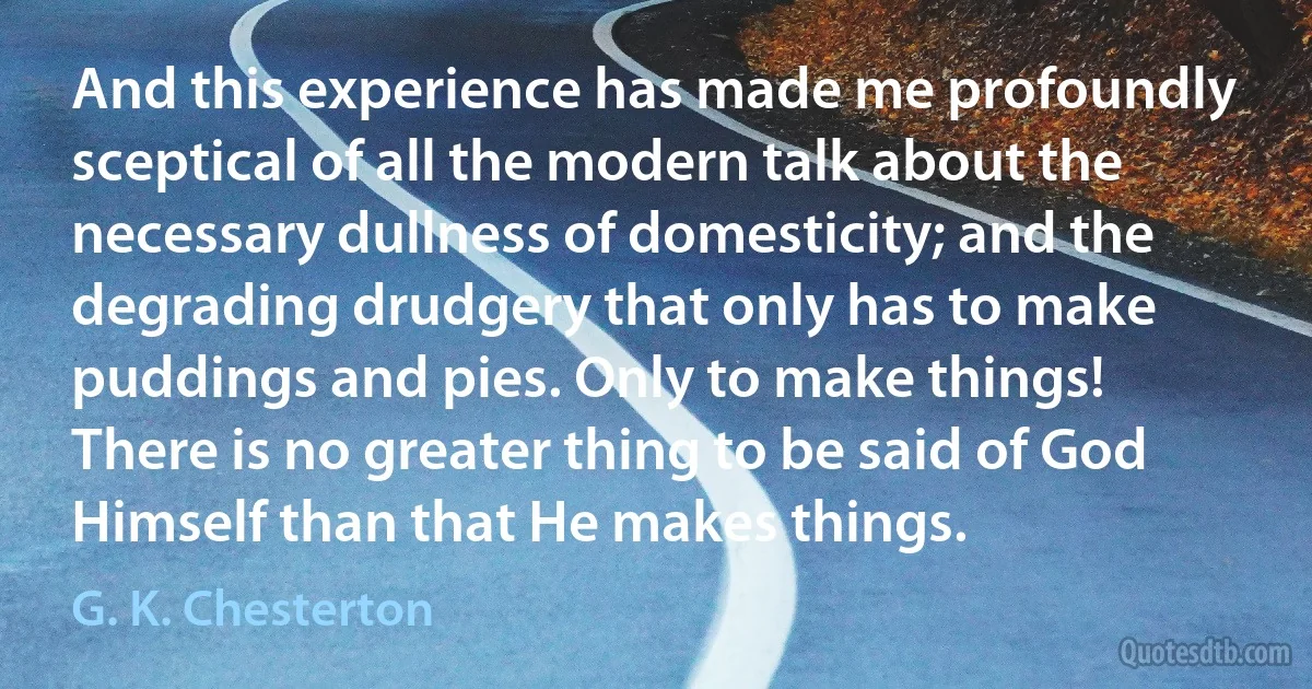 And this experience has made me profoundly sceptical of all the modern talk about the necessary dullness of domesticity; and the degrading drudgery that only has to make puddings and pies. Only to make things! There is no greater thing to be said of God Himself than that He makes things. (G. K. Chesterton)