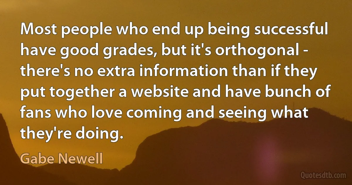 Most people who end up being successful have good grades, but it's orthogonal - there's no extra information than if they put together a website and have bunch of fans who love coming and seeing what they're doing. (Gabe Newell)