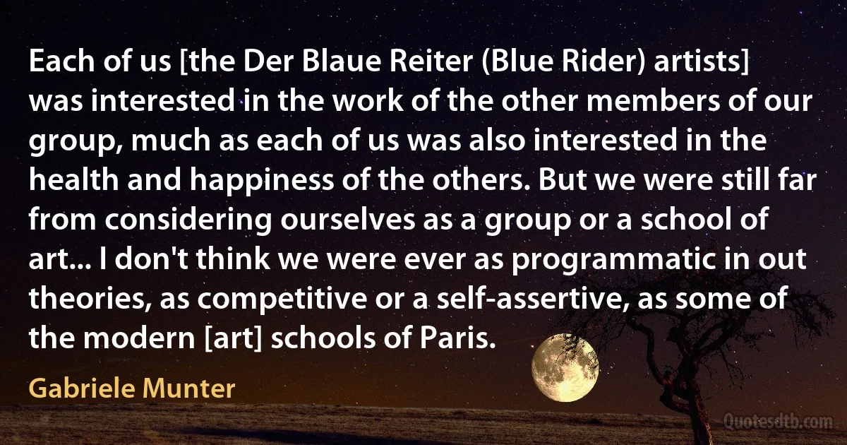 Each of us [the Der Blaue Reiter (Blue Rider) artists] was interested in the work of the other members of our group, much as each of us was also interested in the health and happiness of the others. But we were still far from considering ourselves as a group or a school of art... I don't think we were ever as programmatic in out theories, as competitive or a self-assertive, as some of the modern [art] schools of Paris. (Gabriele Munter)