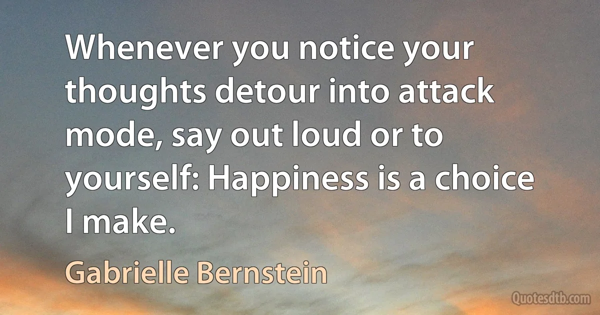 Whenever you notice your thoughts detour into attack mode, say out loud or to yourself: Happiness is a choice I make. (Gabrielle Bernstein)