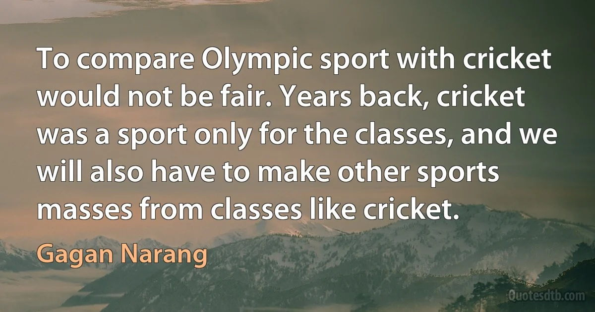 To compare Olympic sport with cricket would not be fair. Years back, cricket was a sport only for the classes, and we will also have to make other sports masses from classes like cricket. (Gagan Narang)