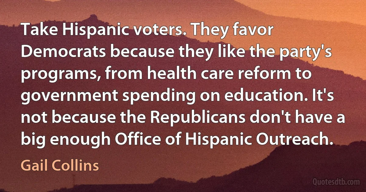 Take Hispanic voters. They favor Democrats because they like the party's programs, from health care reform to government spending on education. It's not because the Republicans don't have a big enough Office of Hispanic Outreach. (Gail Collins)